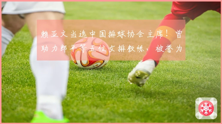 赖亚文当选中国排球协会主席！曾助力郎平等五位女排教练，被誉为中国女排的“资深操盘手”