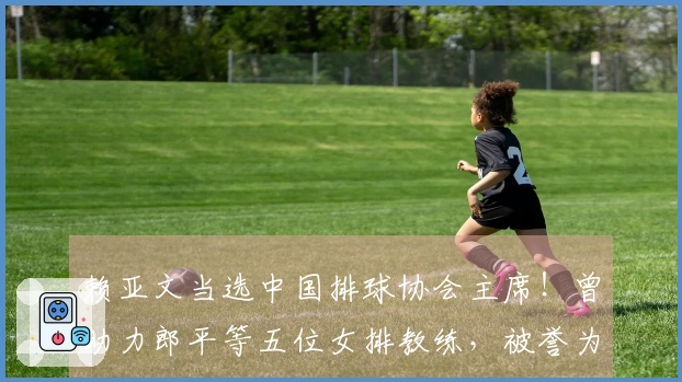 赖亚文当选中国排球协会主席！曾助力郎平等五位女排教练，被誉为中国女排的“资深操盘手”
